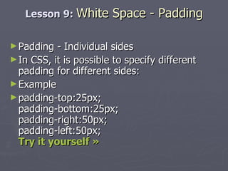 Lesson 9:  White Space - Padding Padding - Individual sides In CSS, it is possible to specify different padding for different sides: Example padding-top:25px; padding-bottom:25px; padding-right:50px; padding-left:50px; Try it yourself » 