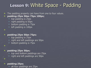 Lesson 9:  White Space - Padding The padding property can have from one to four values. padding:25px 50px 75px 100px;  top padding is 25px  right padding is 50px  bottom padding is 75px  left padding is 100px padding:25px 50px 75px;   top padding is 25px  right and left paddings are 50px  bottom padding is 75px padding:25px 50px;   top and bottom paddings are 25px  right and left paddings are 50px padding:25px;   all four paddings are 25px 