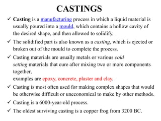 CASTINGS
 Casting is a manufacturing process in which a liquid material is
usually poured into a mould, which contains a hollow cavity of
the desired shape, and then allowed to solidify.
 The solidified part is also known as a casting, which is ejected or
broken out of the mould to complete the process.
 Casting materials are usually metals or various cold
setting materials that cure after mixing two or more components
together,
examples are epoxy, concrete, plaster and clay.
 Casting is most often used for making complex shapes that would
be otherwise difficult or uneconomical to make by other methods.
 Casting is a 6000-year-old process.
 The oldest surviving casting is a copper frog from 3200 BC.
 