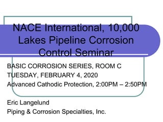 NACE International, 10,000
Lakes Pipeline Corrosion
Control Seminar
BASIC CORROSION SERIES, ROOM C
TUESDAY, FEBRUARY 4, 2020
Advanced Cathodic Protection, 2:00PM – 2:50PM
Eric Langelund
Piping & Corrosion Specialties, Inc.
 
