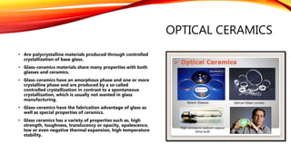 OPTICAL CERAMICS
• Are polycrystalline materials produced through controlled
crystallization of base glass.
• Glass-ceramics materials share many properties with both
glasses and ceramics.
• Glass-ceramics have an amorphous phase and one or more
crystalline phase and are produced by a so called
controlled crystallization in contrast to a spontaneous
crystallization, which is usually not wanted in glass
manufacturing.
• Glass-ceramics have the fabrication advantage of glass as
well as special properties of ceramics.
• Glass ceramics has a variety of properties such as, high
strength, toughness, translucency or opacity, opalescence,
low or even negative thermal expansion, high temperature
stability.
 