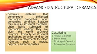 ADVANCED STRUCTURAL CERAMICS
• Ceramics materials that
demonstrate enhanced
mechanical properties under
demanding condition. Because
they sere as structural members,
often being subjected to
mechanical loading, they are
given the name structural
ceramics. Ordinarily, for structural
applications ceramics tend to be
expensive replacements for other
materials, such as metals,
polymers, and composites.
Classified to :
o Nuclear Ceramics
o Bio ceramics
o Tribological Ceramics
o Automotive Ceramics
 