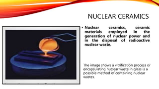 NUCLEAR CERAMICS
• Nuclear ceramics, ceramic
materials employed in the
generation of nuclear power and
in the disposal of radioactive
nuclear waste.
The image shows a vitrification process or
encapsulating nuclear waste in glass is a
possible method of containing nuclear
wastes.
 