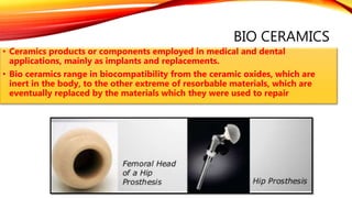 BIO CERAMICS
• Ceramics products or components employed in medical and dental
applications, mainly as implants and replacements.
• Bio ceramics range in biocompatibility from the ceramic oxides, which are
inert in the body, to the other extreme of resorbable materials, which are
eventually replaced by the materials which they were used to repair
 