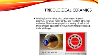 TRIBOLOGICAL CERAMICS
• Tribological Ceramics, also called wear-resistant
ceramics, ceramics material that are resistant ot friction
and wear. They are employed in a variety of industrial
and domestic application including mineral processing
and metallurgy.
 
