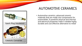 AUTOMOTIVE CERAMICS
• Automotive ceramics, advanced ceramic
materials that are made into components for
automobiles. It powerful physical and thermal
and electrical properties make it reliable highly
durable and cost effective alternative to metal
 