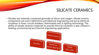 SILICATE CERAMICS
• Silicates are materials composed generally of silicon and oxygen. Silicate ceramic
components are sed in electronics and electrical engineering and act as electrical
insulation in fuses, circuits breakers, thermostats and in lighting technology. The
ability of silicate ceramics materials to provide thermal insulation is also utilized in
heating, environmental and thermal engineering applications.
 