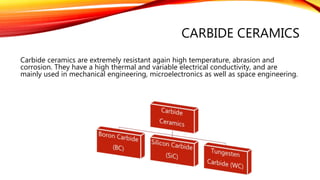 CARBIDE CERAMICS
Carbide ceramics are extremely resistant again high temperature, abrasion and
corrosion. They have a high thermal and variable electrical conductivity, and are
mainly used in mechanical engineering, microelectronics as well as space engineering.
 