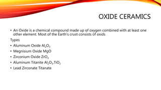 OXIDE CERAMICS
• An Oxide is a chemical compound made up of oxygen combined with at least one
other element. Most of the Earth’s crust consists of oxids
Types
• Aluminum Oxide Al2O3
• Megnisium Oxide MgO
• Zirconium Oxide ZrO3
• Aluminum Titanite Al2O3.TiO2
• Lead Zirconate Titanate
 