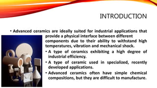 INTRODUCTION
• Advanced ceramics are ideally suited for industrial applications that
provide a physical interface between different
components due to their ability to withstand high
temperatures, vibration and mechanical shock.
• A type of ceramics exhibiting a high degree of
industrial efficiency.
• A type of ceramic used in specialized, recently
developed applications.
• Advanced ceramics often have simple chemical
compositions, but they are difficult to manufacture.
 
