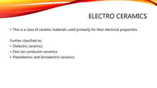 ELECTRO CERAMICS
• This is a class of ceramic materials used primarily for their electrical properities.
Further classified to:
• Dielectric ceramics
• Fast ion conductor ceramics
• Piezoelectric and ferroelectric ceramics
 