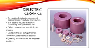 DIELECTRIC
CERAMICS
• Are capable of storing large amounts of
electrical charge in relatively small volumes.
• Is an electrical insulator that can be
polarized by an applied electric field.
• Dielectric materials can be solids, liquids,
or gases.
• Solid dielectrics are perhaps the most
commonly used dielectrics in electrical
engineering, and many solids are very good
insulators.
 