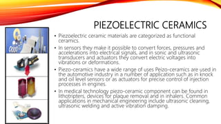 PIEZOELECTRIC CERAMICS
• Piezoelectric ceramic materials are categorized as functional
ceramics.
• In sensors they make it possible to convert forces, pressures and
accelerations into electrical signals, and in sonic and ultrasonic
transducers and actuators they convert electric voltages into
vibrations or deformations.
• Piezo-ceramics have a wide range of uses Peizo-ceramics are used in
the automotive industry in a number of application such as in knock
and oil level sensors or as actuators for precise control of injection
processes in engines.
• In medical technology piezo-ceramic component can be found in
lithotripters, devices for plaque removal and in inhalers. Common
applications in mechanical engineering include ultrasonic cleaning,
ultrasonic welding and active vibration damping.
 