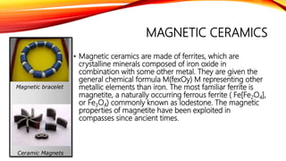 MAGNETIC CERAMICS
• Magnetic ceramics are made of ferrites, which are
crystalline minerals composed of iron oxide in
combination with some other metal. They are given the
general chemical formula M(fexOy) M representing other
metallic elements than iron. The most familiar ferrite is
magnetite, a naturally occurring ferrous ferrite ( Fe[Fe2O4],
or Fe3O4) commonly known as lodestone. The magnetic
properties of magnetite have been exploited in
compasses since ancient times.
 
