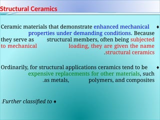 Structural Ceramics
♦
Ceramic materials that demonstrate enhanced mechanical
properties under demanding conditions. Because
they serve as structural members, often being subjected
to mechanical loading, they are given the name
structural ceramics
.
.
♦
Ordinarily, for structural applications ceramics tend to be
expensive replacements for other materials, such
as metals, polymers, and composites
.
.
♦
Further classified to
:
 