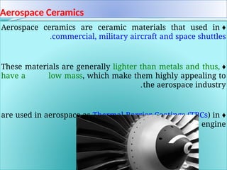 Aerospace Ceramics
♦
Aerospace ceramics are ceramic materials that used in
commercial, military aircraft and space shuttles
.
♦
These materials are generally lighter than metals and thus,
have a low mass, which make them highly appealing to
the aerospace industry
.
♦
are used in aerospace as Thermal Barrier Coatings (TBCs) in
the hot part of the engine
.
 
