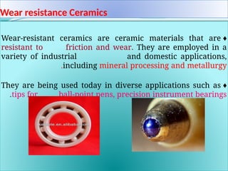 Wear resistance Ceramics
♦
Wear-resistant ceramics are ceramic materials that are
resistant to friction and wear. They are employed in a
variety of industrial and domestic applications,
including mineral processing and metallurgy
.
♦
They are being used today in diverse applications such as
tips for ball-point pens, precision instrument bearings
.
 