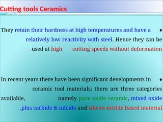 Cutting tools Ceramics
♦
They retain their hardness at high temperatures and have a
relatively low reactivity with steel. Hence they can be
used at high cutting speeds without deformation
.
♦
In recent years there have been significant developments in
ceramic tool materials; there are three categories
available, namely pure oxide ceramic, mixed oxide
plus carbide & nitride and silicon nitride based material
.
 