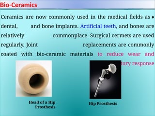 Bio-Ceramics
♦
Ceramics are now commonly used in the medical fields as
dental, and bone implants. Artificial teeth, and bones are
relatively commonplace. Surgical cermets are used
regularly. Joint replacements are commonly
coated with bio-ceramic materials to reduce wear and
inflammatory response
.
Head of a Hip
Prosthesis
Hip Prosthesis
 