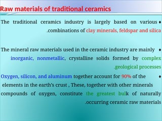 Raw materials of traditional ceramics
♦
The traditional ceramics industry is largely based on various
combinations of clay minerals, feldspar and silica
.
♦
The mineral raw materials used in the ceramic industry are mainly
inorganic, nonmetallic, crystalline solids formed by complex
geological processes
.
♦
Oxygen, silicon, and aluminum together account for 90% of the
elements in the earth’s crust , These, together with other minerals
compounds of oxygen, constitute the greatest bulk of naturally
occurring ceramic raw materials
.
 