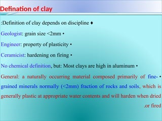 Defination of clay
♦
Definition of clay depends on discipline
:
•
Geologist: grain size <2mm
•
Engineer: property of plasticity
•
Ceramicist: hardening on firing
•
No chemical definition, but: Most clays are high in aluminum
•
General: a naturally occurring material composed primarily of fine-
grained minerals normally (<2mm) fraction of rocks and soils, which is
generally plastic at appropriate water contents and will harden when dried
or fired
.
 