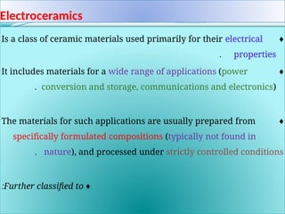 Electroceramics
♦
Is a class of ceramic materials used primarily for their electrical
properties
.
♦
It includes materials for a wide range of applications (power
conversion and storage, communications and electronics)
.
♦
The materials for such applications are usually prepared from
specifically formulated compositions (typically not found in
nature), and processed under strictly controlled conditions
.
♦
Further classified to
:
 