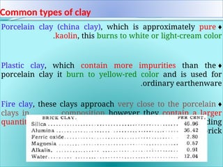 Common types of clay
♦
Porcelain clay (china clay), which is approximately pure
kaolin, this burns to white or light-cream color
.
♦
Plastic clay, which contain more impurities than the
porcelain clay it burn to yellow-red color and is used for
ordinary earthenware
.
♦
Fire clay, these clays approach very close to the porcelain
clays in composition however they contain a larger
quantity of iron, also more silica and is used for building
brick
.
 