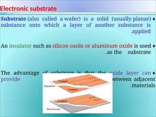 Electronic substrate
♦
Substrate (also called a wafer) is a solid (usually planar)
substance onto which a layer of another substance is
applied
.
♦
An insulator such as silicon oxide or aluminum oxide is used
as the substrate
.
♦
The advantage of substrate is that the oxide layer can
provide superior insulation between adjacent
materials
.
 