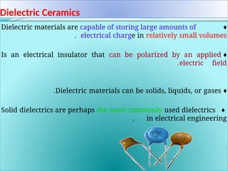 Dielectric Ceramics
♦
Dielectric materials are capable of storing large amounts of
electrical charge in relatively small volumes
.
♦
Is an electrical insulator that can be polarized by an applied
electric field
.
♦
Dielectric materials can be solids, liquids, or gases
.
♦
Solid dielectrics are perhaps the most commonly used dielectrics
in electrical engineering
.
.
 