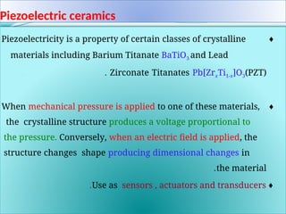 Piezoelectric ceramics
♦
Piezoelectricity is a property of certain classes of crystalline
materials including Barium Titanate BaTiO3 and Lead
Zirconate Titanates Pb[ZrxTi1-x]O3(PZT)
.
.
♦
When mechanical pressure is applied to one of these materials,
the crystalline structure produces a voltage proportional to
the pressure. Conversely, when an electric field is applied, the
structure changes shape producing dimensional changes in
the material
.
♦
Use as sensors , actuators and transducers
.
 