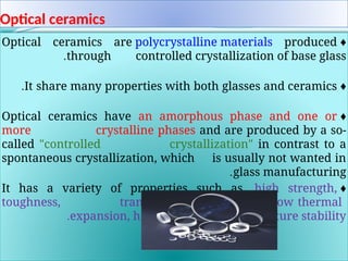 Optical ceramics
♦
Optical ceramics are polycrystalline materials produced
through controlled crystallization of base glass
.
♦
It share many properties with both glasses and ceramics
.
♦
Optical ceramics have an amorphous phase and one or
more crystalline phases and are produced by a so-
called "controlled crystallization" in contrast to a
spontaneous crystallization, which is usually not wanted in
glass manufacturing
.
♦
It has a variety of properties such as, high strength,
toughness, transparency, opalescence, low thermal
expansion, high temperature stability
.
.
 