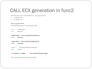 CALL ECX generation in func2
In JIT code call ecx doesn't exist normally, but we can try to generate it via:
 one big instruction
 two separate ones.
Call ecx opcode is FF D1.
We found following options in our experimental module
1. 33FF XOR EDI,EDI
D1F8 SAR EAX,1
2. 8B8D 04FFFFFF MOV ECX,DWORD PTR [EBP-FC]
D1E1 SHL ECX,1
3. 898D 70FFFFFF MOV DWORD PTR [EBP-90],ECX
D1EB SHR EBX,1
4. 8D51 FF LEA EDX,DWORD PTR DS:[ECX-1]
D1FE SAR ESI,1
5. C785 00FFFFFF D1000000 MOV DWORD PTR [EBP-100],0D1
2,3,5 – Looks like parameter saving code in JIT
 