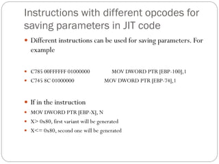 Instructions with different opcodes for
saving parameters in JIT code
 Different instructions can be used for saving parameters. For
example
 C785 00FFFFFF 01000000 MOV DWORD PTR [EBP-100],1
 C745 8C 01000000 MOV DWORD PTR [EBP-74],1
 If in the instruction
 MOV DWORD PTR [EBP-X], N
 X> 0x80, first variant will be generated
 X<= 0x80, second one will be generated
 