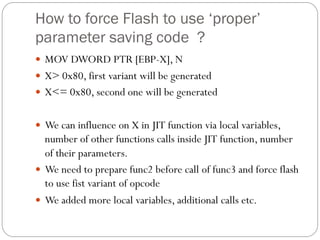 How to force Flash to use ‘proper’
parameter saving code ?
 MOV DWORD PTR [EBP-X], N
 X> 0x80, first variant will be generated
 X<= 0x80, second one will be generated
 We can influence on X in JIT function via local variables,
number of other functions calls inside JIT function, number
of their parameters.
 We need to prepare func2 before call of func3 and force flash
to use fist variant of opcode
 We added more local variables, additional calls etc.
 