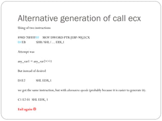 Alternative generation of call ecx
Using of two instructions
898D 70FFFFFF MOV DWORD PTR [EBP-90],ECX
D1EB SHR/SHL/… EBX,1
Attempt was
any_var1 = any_var2<<1
But instead of desired
D1E2 SHL EDX,1
we got the same instruction, but with alternative opcode (probably because it is easier to generate it).
C1 E2 01 SHL EDX, 1
Fail again 
 