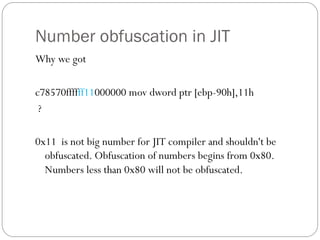 Number obfuscation in JIT
Why we got
c78570ffffff11000000 mov dword ptr [ebp-90h],11h
?
0x11 is not big number for JIT compiler and shouldn't be
obfuscated. Obfuscation of numbers begins from 0x80.
Numbers less than 0x80 will not be obfuscated.
 