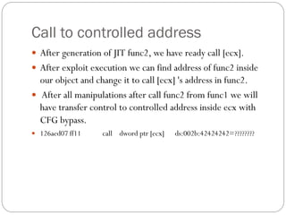 Call to controlled address
 After generation of JIT func2, we have ready call [ecx].
 After exploit execution we can find address of func2 inside
our object and change it to call [ecx] 's address in func2.
 After all manipulations after call func2 from func1 we will
have transfer control to controlled address inside ecx with
CFG bypass.
 126aed07 ff11 call dword ptr [ecx] ds:002b:42424242=????????
 