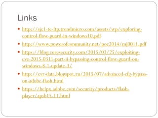 Links
 http://sjc1-te-ftp.trendmicro.com/assets/wp/exploring-
control-flow-guard-in-windows10.pdf
 http://www.powerofcommunity.net/poc2014/mj0011.pdf
 https://blog.coresecurity.com/2015/03/25/exploiting-
cve-2015-0311-part-ii-bypassing-control-flow-guard-on-
windows-8-1-update-3/
 http://cvr-data.blogspot.ru/2015/07/advanced-cfg-bypass-
on-adobe-flash.html
 https://helpx.adobe.com/security/products/flash-
player/apsb15-11.html
 