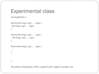Experimental class
class ExploitClass {
function func1(arg1, arg2, … , argn) {
func2(arg1, arg2, …, argn);
}
function func2(arg1, arg2, … , argn) {
func3(arg1, arg2, …, argn )
}
function func3(arg1, arg2, … , argn) {
...
}
}
All methods of ExploitClass will be compiled by JIT compiler in machine code
 