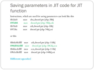 Saving parameters in JIT code for JIT
function
Instructions, which are used for saving parameters can look like this
8b5de0 mov ebx,dword ptr [ebp-20h]
897d88 mov dword ptr [ebp-78h],edi
8b7de8 mov edi,dword ptr [ebp-18h]
89758c mov dword ptr [ebp-74h],esi
or this
8bbde8feffff mov edi,dword ptr [ebp-118h]
898df4feffff mov dword ptr [ebp-10Ch],ecx
8b8decfeffff mov ecx,dword ptr [ebp-114h]
89b5c0feffff mov dword ptr [ebp-140h],esi
Different opcodes!
 