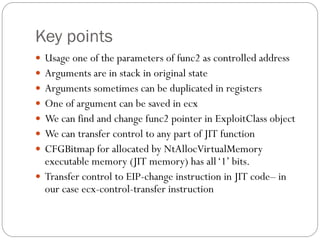 Key points
 Usage one of the parameters of func2 as controlled address
 Arguments are in stack in original state
 Arguments sometimes can be duplicated in registers
 One of argument can be saved in ecx
 We can find and change func2 pointer in ExploitClass object
 We can transfer control to any part of JIT function
 CFGBitmap for allocated by NtAllocVirtualMemory
executable memory (JIT memory) has all‘1’ bits.
 Transfer control to EIP-change instruction in JIT code– in
our case ecx-control-transfer instruction
 