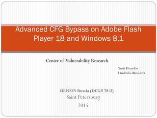 Saint Petersburg
2015
Advanced CFG Bypass on Adobe Flash
Player 18 and Windows 8.1
Yurii Drozdov
Liudmila Drozdova
Center of Vulnerability Research
DEFCON Russia (DCG# 7812)
 