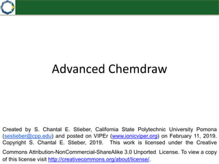 Advanced Chemdraw
Created by S. Chantal E. Stieber, California State Polytechnic University Pomona
(sestieber@cpp.edu) and posted on VIPEr (www.ionicviper.org) on February 11, 2019.
Copyright S. Chantal E. Stieber, 2019. This work is licensed under the Creative
Commons Attribution-NonCommercial-ShareAlike 3.0 Unported License. To view a copy
of this license visit http://creativecommons.org/about/license/.
 