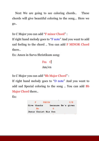 Next We are going to see coloring chords.. These
chords will give beautiful coloring to the song... Here we
go..
In C Major you can add “F minor Chord” :
If right hand melody goes to “F note” And you want to add
sad feeling to the chord .. You can add F MINOR Chord
there..
Ex: Amen in Sarva Shristikum song:
In C Major you can add “Bb Major Chord” :
If right hand melody goes to “D note” And you want to
add sad Special coloring to the song .. You can add Bb
Major Chord there..
Ex:
 