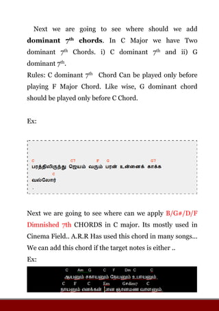Next we are going to see where should we add
dominant 7th chords. In C Major we have Two
dominant 7th Chords. i) C dominant 7th and ii) G
dominant 7th.
Rules: C dominant 7th Chord Can be played only before
playing F Major Chord. Like wise, G dominant chord
should be played only before C Chord.
Ex:
Next we are going to see where can we apply B/G#/D/F
Dimnished 7th CHORDS in C major. Its mostly used in
Cinema Field.. A.R.R Has used this chord in many songs...
We can add this chord if the target notes is either ..
Ex:
 