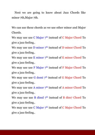 Next we are going to know about Jazz Chords like
minor 7th,Major 7th.
We can use these chords as we use other minor and Major
Chords.
We may use use C Major 7th instead of C Major Chord To
give a jazz feeling..
We may use use D minor 7th instead of D minor Chord To
give a jazz feeling..
We may use use E minor 7th instead of E minor Chord To
give a jazz feeling..
We may use use F Major 7th instead of F Major Chord To
give a jazz feeling..
We may use use G domi 7th instead of G Major Chord To
give a jazz feeling..
We may use use A minor 7th instead of A minor Chord To
give a jazz feeling..
We may use use B dimd 7th instead of B dim7 Chord To
give a jazz feeling..
We may use use C Major 7th instead of C Major Chord To
give a jazz feeling..
 
