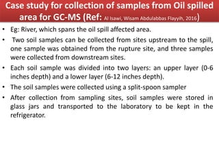 Case study for collection of samples from Oil spilled
area for GC-MS (Ref: Al Isawi, Wisam Abdulabbas Flayyih, 2016)
• Eg: River, which spans the oil spill affected area.
• Two soil samples can be collected from sites upstream to the spill,
one sample was obtained from the rupture site, and three samples
were collected from downstream sites.
• Each soil sample was divided into two layers: an upper layer (0-6
inches depth) and a lower layer (6-12 inches depth).
• The soil samples were collected using a split-spoon sampler
• After collection from sampling sites, soil samples were stored in
glass jars and transported to the laboratory to be kept in the
refrigerator.
 