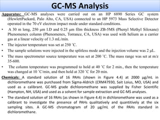GC-MS Analysis
Apparatus: GC-MS analyses were carried out on an HP 6890 Series GC system
(HewlettPackard, Palo Alto, CA, USA) connected to an HP 5973 Mass Selective Detector
operated in the 70 eV electron impact mode under standard conditions.
• A 30 m long, 250 μm I.D and 0.25 μm film thickness ZB-5MS (Phenyl Methyl Siloxane)
Phenomenex column (Phenomenex, Torrance, CA, USA) was used with helium as a carrier
gas at a linear velocity of 1.3 mL/min.
• The injector temperature was set at 250 ˚C.
• The sample solutions were injected in the splitless mode and the injection volume was 2 μL.
• The mass spectrometer source temperature was set at 200 ˚C. The mass range was set at m/z
35-600.
• The column temperature was programmed to hold at 40 ˚C for 2 min., then the temperature
was changed at 10 ˚C/min, and then hold at 320 ˚C for 20 min.
Chemicals: A standard solution of 16 PAHs (shown in Figure 4.4) at 2000 μg/mL in
dichloromethane was purchased from Sigma-Aldrich (CRM47930, Sait Loius, MO, USA) and
used as a calibrant. GC-MS grade dichloromethane was supplied by Fisher Scientific
(Hampton, NH, USA) and used as a solvent for sample extraction and GC-MS analyses.
• The standard solution of 16 PAHs (as shown in Figure 4.4) in dichloromethane was used as a
calibrant to investigate the presence of PAHs qualitatively and quantitively at the six
sampling sites. A GC-MS chromatogram of 20 μg/mL of the PAHs standard in
dichloromethane.
 