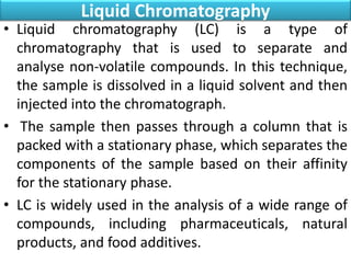 Liquid Chromatography
• Liquid chromatography (LC) is a type of
chromatography that is used to separate and
analyse non-volatile compounds. In this technique,
the sample is dissolved in a liquid solvent and then
injected into the chromatograph.
• The sample then passes through a column that is
packed with a stationary phase, which separates the
components of the sample based on their affinity
for the stationary phase.
• LC is widely used in the analysis of a wide range of
compounds, including pharmaceuticals, natural
products, and food additives.
 