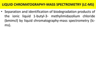 LIQUID CHROMATOGRAPHY-MASS SPECTROMETRY (LC-MS)
• Separation and identification of biodegradation products of
the ionic liquid 1-butyl-3- methylimidazolium chloride
(bmimcl) by liquid chromatography-mass spectrometry (lc-
ms).
 